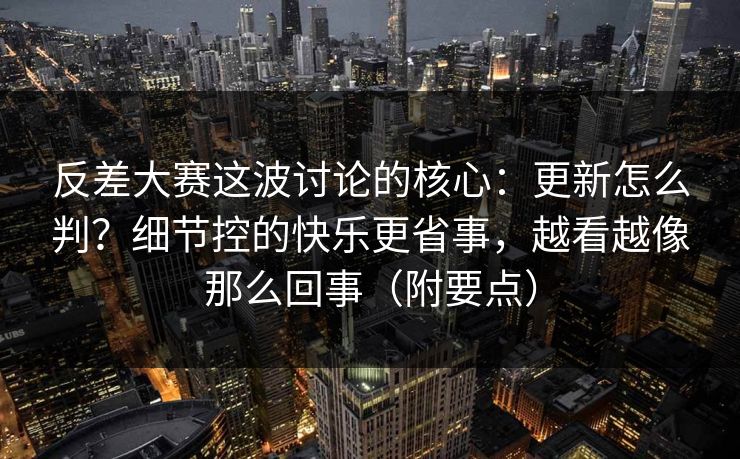 反差大赛这波讨论的核心:更新怎么判?细节控的快乐更省事,越看越像那么回事(附要点) 反差大赛这波讨论的核心:更新怎么判?细节控的快乐更省事,越看越像那么回事(附要点)