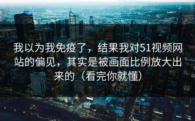 我以为我免疫了，结果我对51视频网站的偏见，其实是被画面比例放大出来的（看完你就懂）