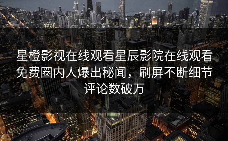 星橙影视在线观看星辰影院在线观看免费圈内人爆出秘闻，刷屏不断细节评论数破万
