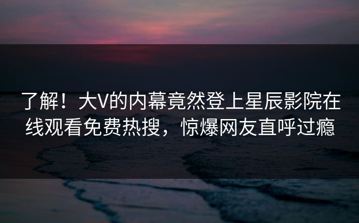 了解！大V的内幕竟然登上星辰影院在线观看免费热搜，惊爆网友直呼过瘾