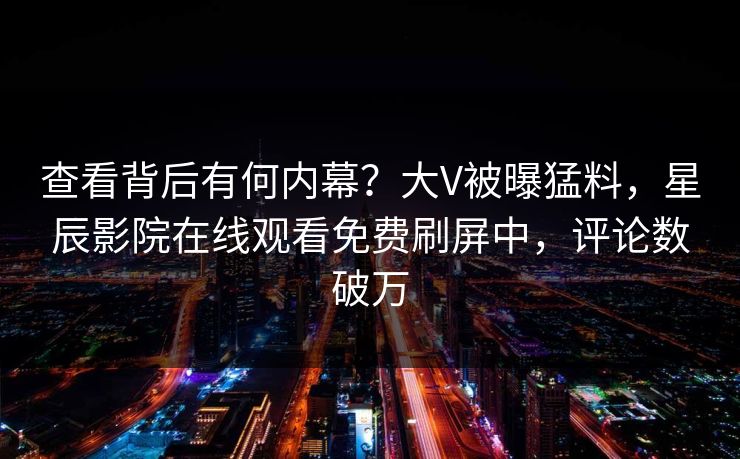 查看背后有何内幕？大V被曝猛料，星辰影院在线观看免费刷屏中，评论数破万