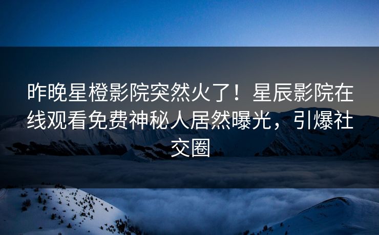 昨晚星橙影院突然火了！星辰影院在线观看免费神秘人居然曝光，引爆社交圈