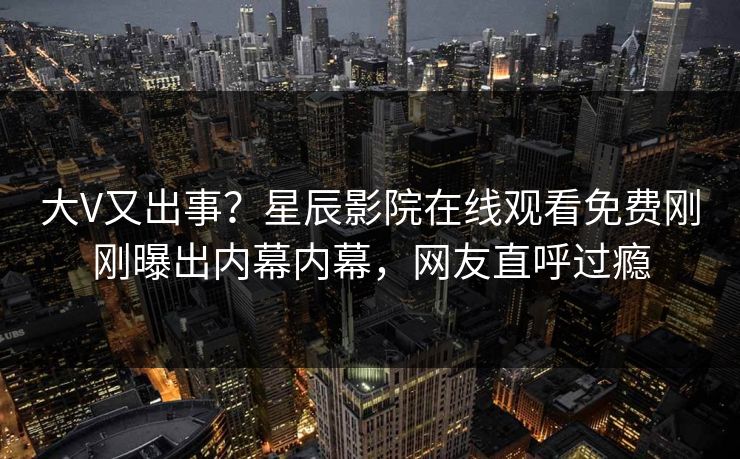 大V又出事？星辰影院在线观看免费刚刚曝出内幕内幕，网友直呼过瘾