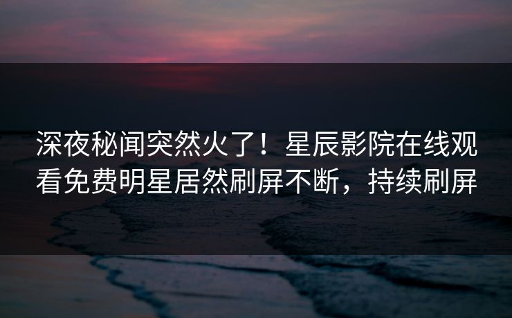 深夜秘闻突然火了！星辰影院在线观看免费明星居然刷屏不断，持续刷屏