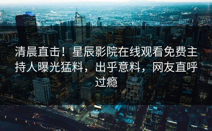 清晨直击！星辰影院在线观看免费主持人曝光猛料，出乎意料，网友直呼过瘾