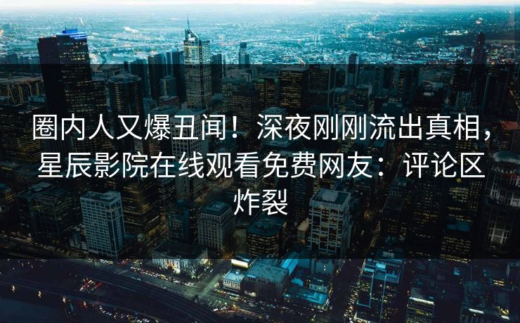 圈内人又爆丑闻！深夜刚刚流出真相，星辰影院在线观看免费网友：评论区炸裂