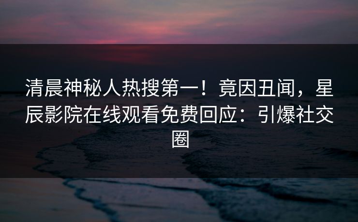 清晨神秘人热搜第一！竟因丑闻，星辰影院在线观看免费回应：引爆社交圈