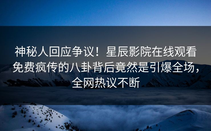 神秘人回应争议！星辰影院在线观看免费疯传的八卦背后竟然是引爆全场，全网热议不断