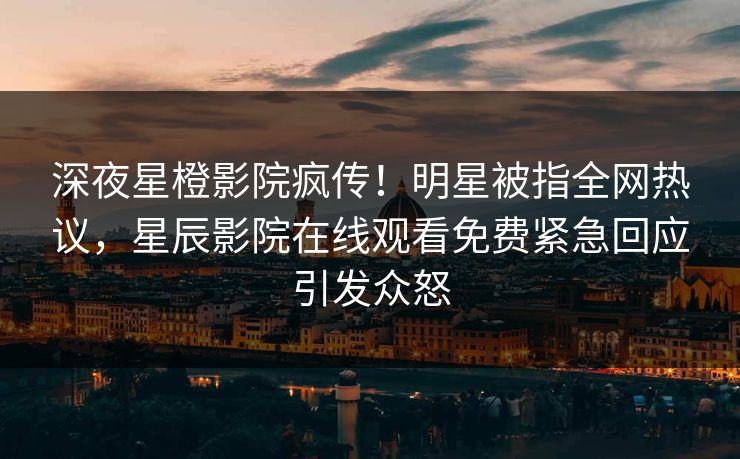 深夜星橙影院疯传！明星被指全网热议，星辰影院在线观看免费紧急回应引发众怒