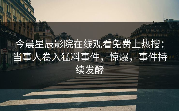 今晨星辰影院在线观看免费上热搜：当事人卷入猛料事件，惊爆，事件持续发酵