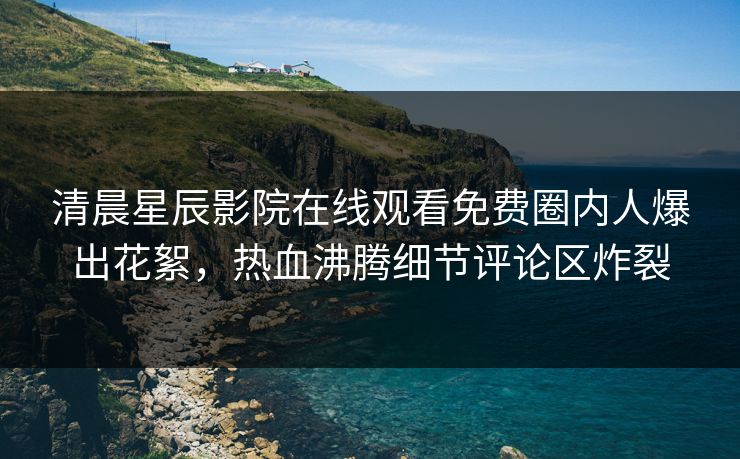 清晨星辰影院在线观看免费圈内人爆出花絮，热血沸腾细节评论区炸裂