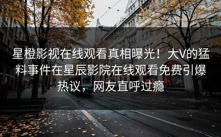 星橙影视在线观看真相曝光！大V的猛料事件在星辰影院在线观看免费引爆热议，网友直呼过瘾