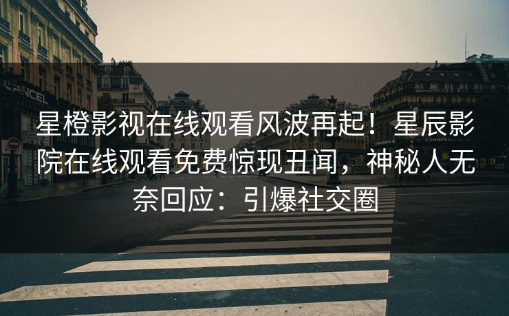 星橙影视在线观看风波再起！星辰影院在线观看免费惊现丑闻，神秘人无奈回应：引爆社交圈