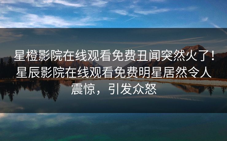 星橙影院在线观看免费丑闻突然火了!星辰影院在线观看免费明星居然令人震惊,引发众怒 星橙影院在线观看免费丑闻突然火了!星辰影院在线观看免费明星居然令人震惊,引发众怒