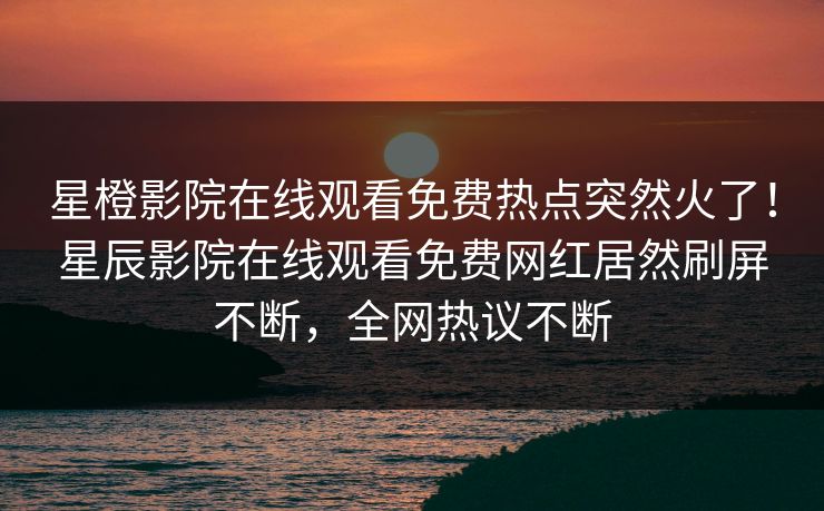 星橙影院在线观看免费热点突然火了！星辰影院在线观看免费网红居然刷屏不断，全网热议不断