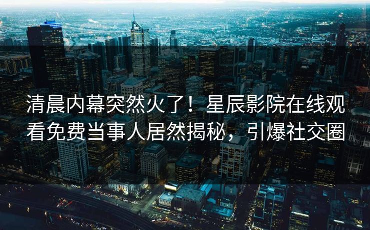 清晨内幕突然火了！星辰影院在线观看免费当事人居然揭秘，引爆社交圈