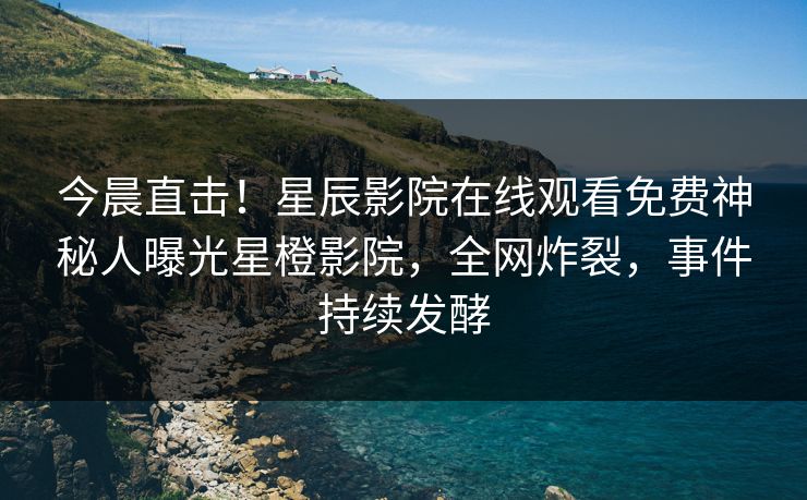 今晨直击！星辰影院在线观看免费神秘人曝光星橙影院，全网炸裂，事件持续发酵