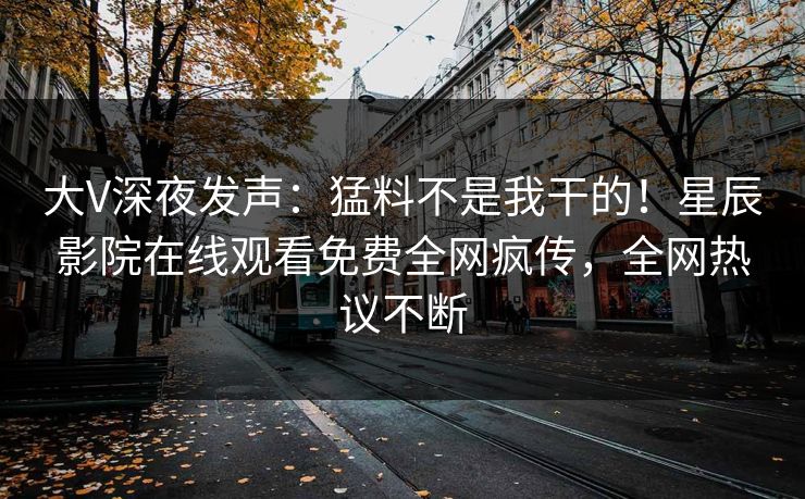 大V深夜发声：猛料不是我干的！星辰影院在线观看免费全网疯传，全网热议不断