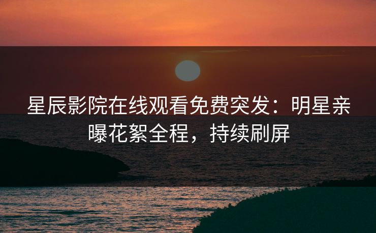 星辰影院在线观看免费突发：明星亲曝花絮全程，持续刷屏