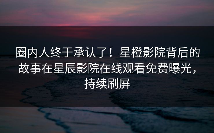 圈内人终于承认了！星橙影院背后的故事在星辰影院在线观看免费曝光，持续刷屏