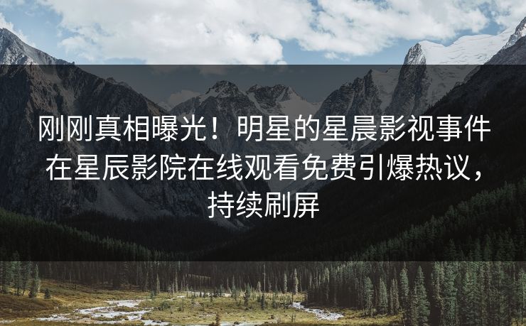 刚刚真相曝光！明星的星晨影视事件在星辰影院在线观看免费引爆热议，持续刷屏