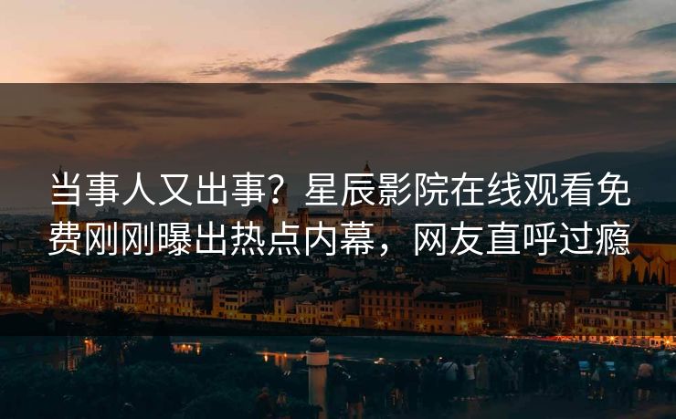 当事人又出事？星辰影院在线观看免费刚刚曝出热点内幕，网友直呼过瘾