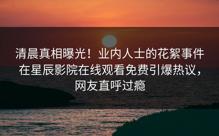清晨真相曝光！业内人士的花絮事件在星辰影院在线观看免费引爆热议，网友直呼过瘾