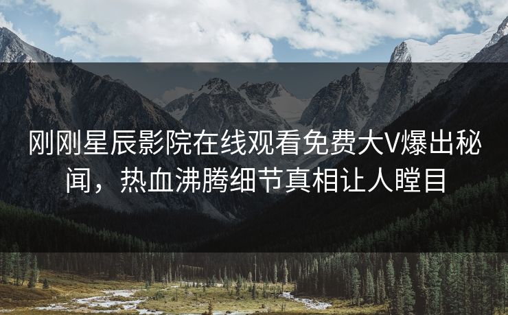 刚刚星辰影院在线观看免费大V爆出秘闻，热血沸腾细节真相让人瞠目