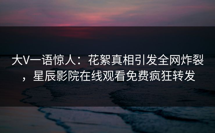 大V一语惊人：花絮真相引发全网炸裂，星辰影院在线观看免费疯狂转发