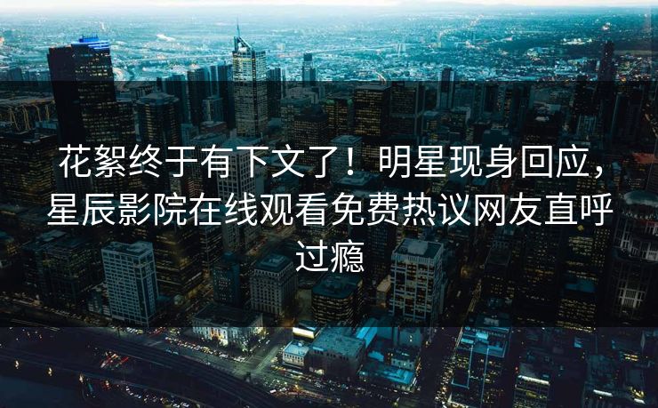 花絮终于有下文了！明星现身回应，星辰影院在线观看免费热议网友直呼过瘾