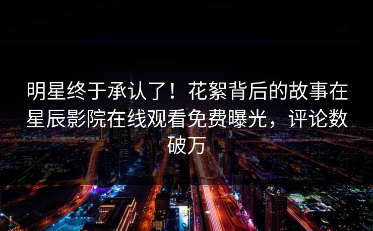 明星终于承认了！花絮背后的故事在星辰影院在线观看免费曝光，评论数破万