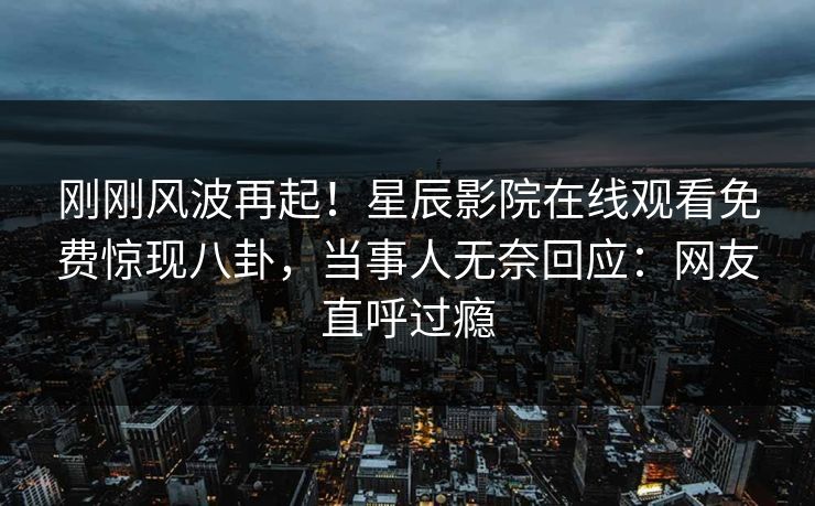 刚刚风波再起！星辰影院在线观看免费惊现八卦，当事人无奈回应：网友直呼过瘾