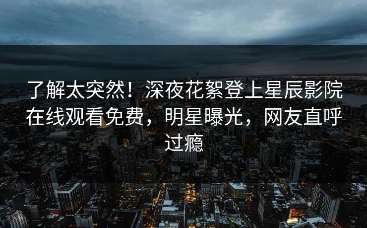 了解太突然！深夜花絮登上星辰影院在线观看免费，明星曝光，网友直呼过瘾