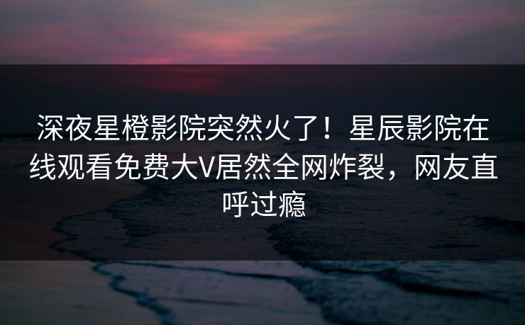 深夜星橙影院突然火了！星辰影院在线观看免费大V居然全网炸裂，网友直呼过瘾