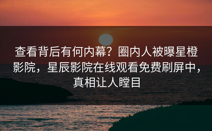 查看背后有何内幕？圈内人被曝星橙影院，星辰影院在线观看免费刷屏中，真相让人瞠目