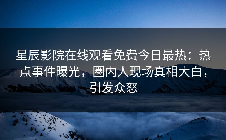 星辰影院在线观看免费今日最热：热点事件曝光，圈内人现场真相大白，引发众怒