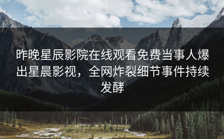 昨晚星辰影院在线观看免费当事人爆出星晨影视，全网炸裂细节事件持续发酵