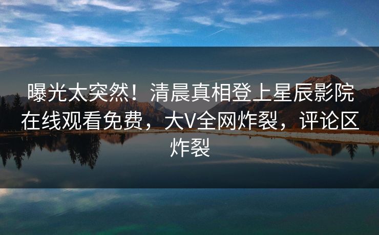 曝光太突然！清晨真相登上星辰影院在线观看免费，大V全网炸裂，评论区炸裂