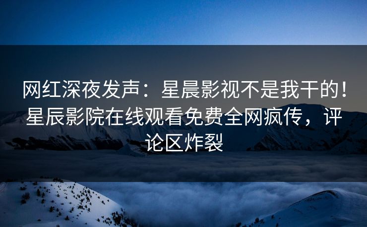 网红深夜发声：星晨影视不是我干的！星辰影院在线观看免费全网疯传，评论区炸裂