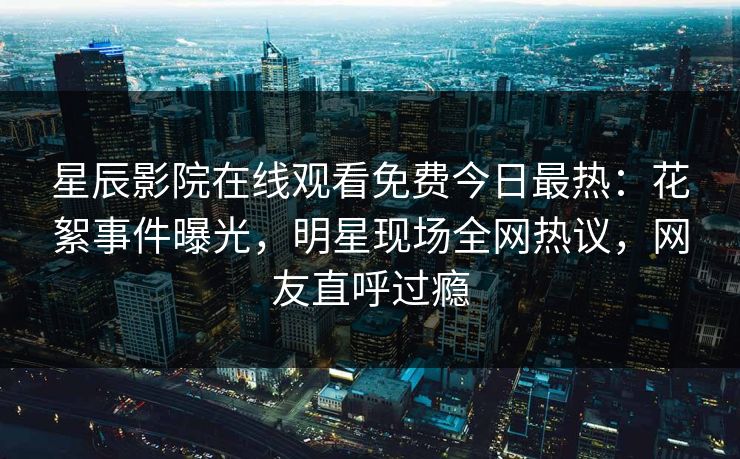 星辰影院在线观看免费今日最热：花絮事件曝光，明星现场全网热议，网友直呼过瘾