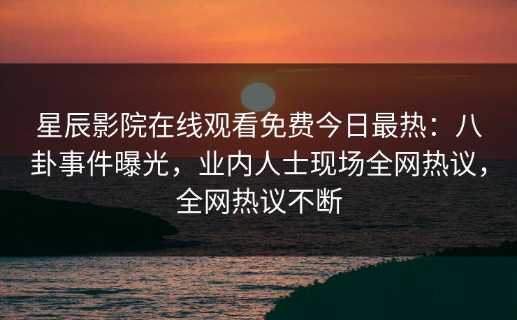星辰影院在线观看免费今日最热：八卦事件曝光，业内人士现场全网热议，全网热议不断