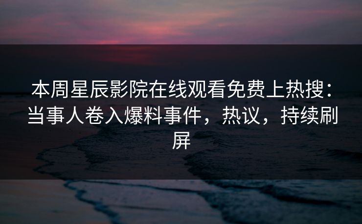 本周星辰影院在线观看免费上热搜：当事人卷入爆料事件，热议，持续刷屏