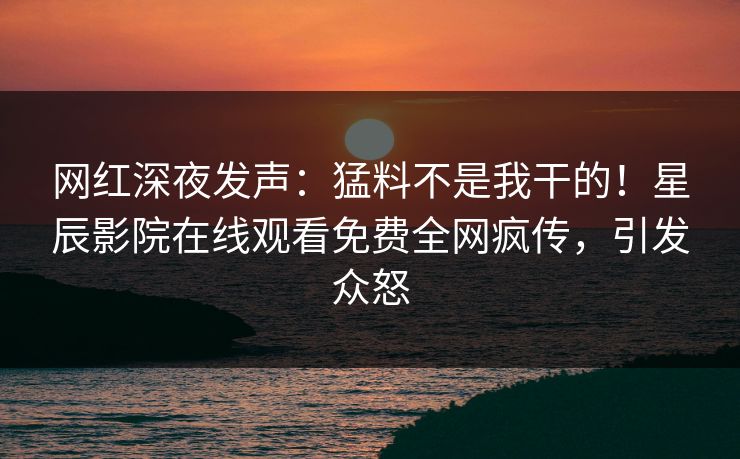网红深夜发声：猛料不是我干的！星辰影院在线观看免费全网疯传，引发众怒