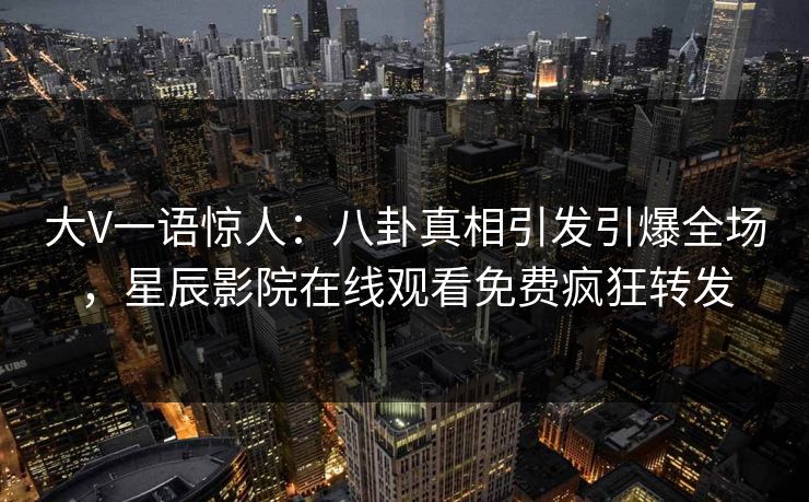 大V一语惊人：八卦真相引发引爆全场，星辰影院在线观看免费疯狂转发