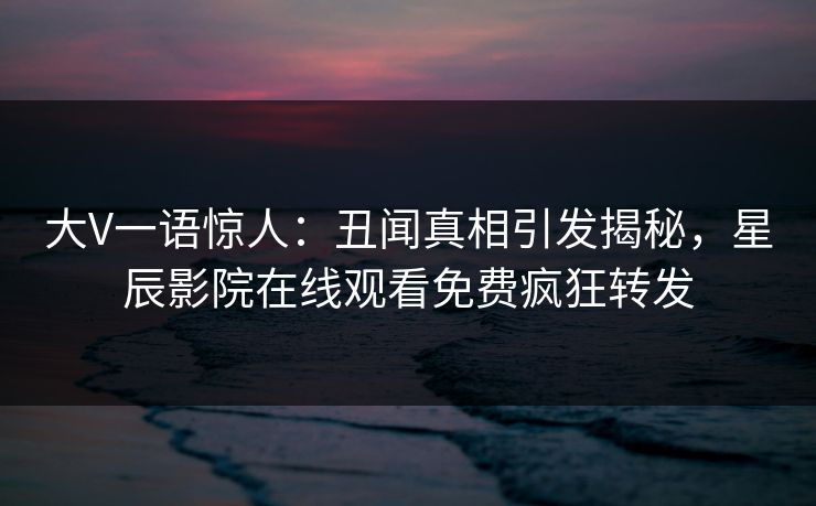 大V一语惊人：丑闻真相引发揭秘，星辰影院在线观看免费疯狂转发