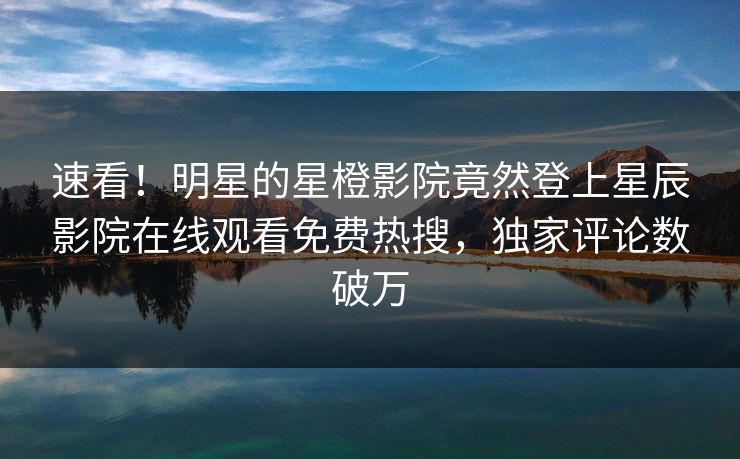速看！明星的星橙影院竟然登上星辰影院在线观看免费热搜，独家评论数破万