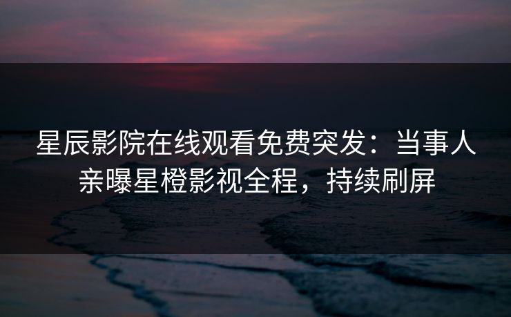 星辰影院在线观看免费突发：当事人亲曝星橙影视全程，持续刷屏
