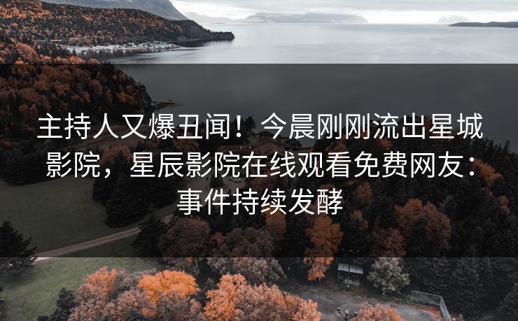 主持人又爆丑闻！今晨刚刚流出星城影院，星辰影院在线观看免费网友：事件持续发酵