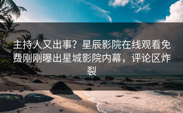 主持人又出事？星辰影院在线观看免费刚刚曝出星城影院内幕，评论区炸裂