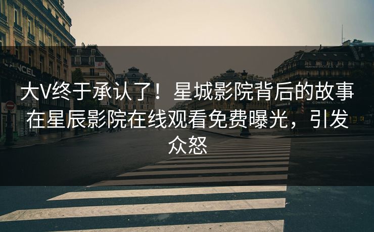大V终于承认了！星城影院背后的故事在星辰影院在线观看免费曝光，引发众怒